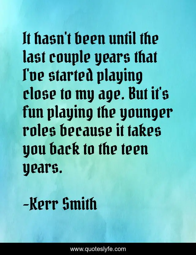 It hasn't been until the last couple years that I've started playing close to my age. But it's fun playing the younger roles because it takes you back to the teen years.