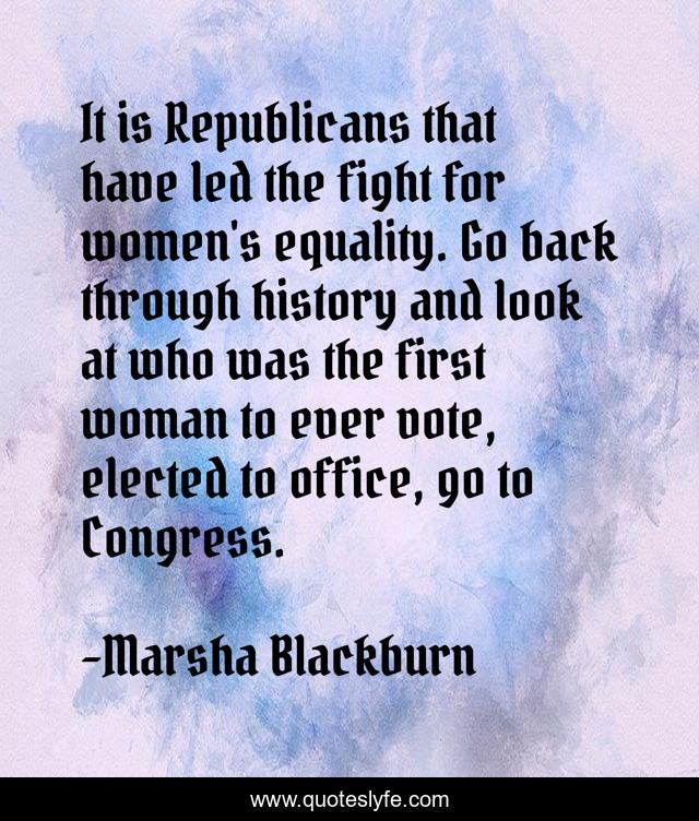 It is Republicans that have led the fight for women's equality. Go back through history and look at who was the first woman to ever vote, elected to office, go to Congress.