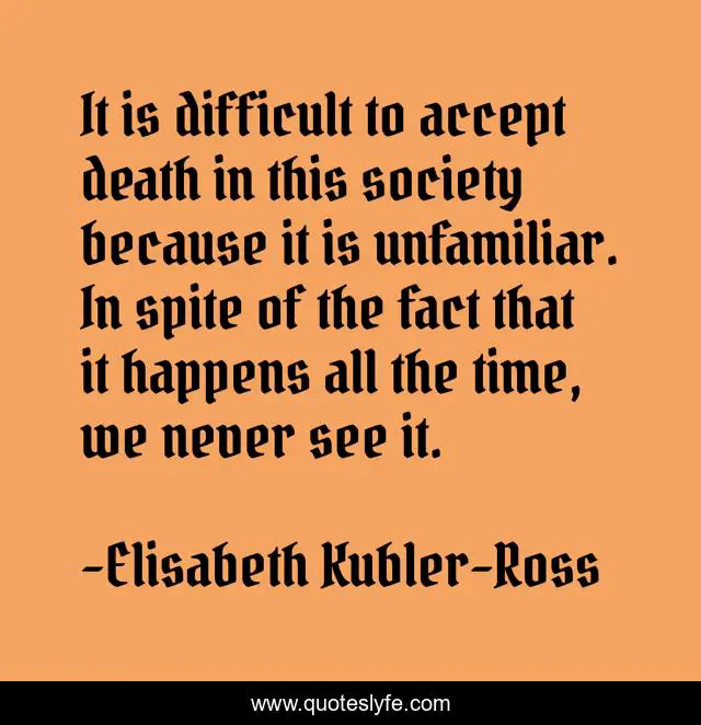 It is difficult to accept death in this society because it is unfamiliar. In spite of the fact that it happens all the time, we never see it.