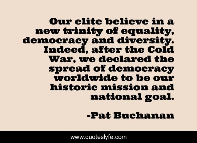 Our elite believe in a new trinity of equality, democracy and diversity. Indeed, after the Cold War, we declared the spread of democracy worldwide to be our historic mission and national goal.