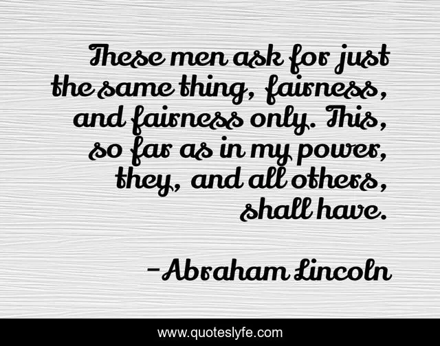 These men ask for just the same thing, fairness, and fairness only. This, so far as in my power, they, and all others, shall have.