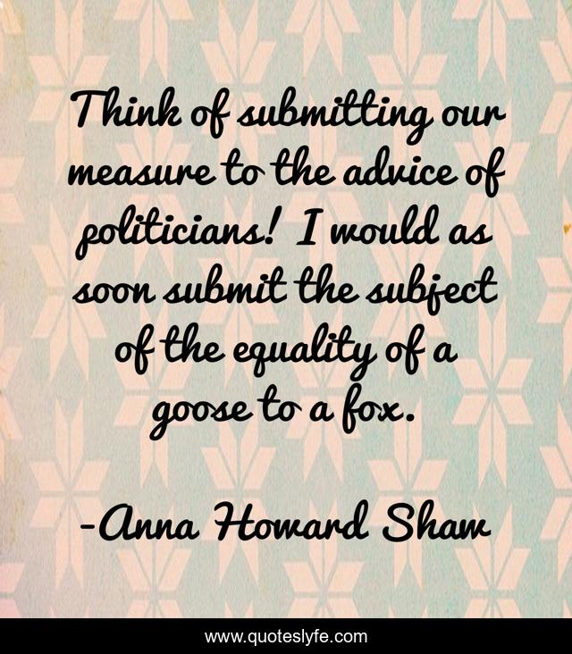 Think of submitting our measure to the advice of politicians! I would as soon submit the subject of the equality of a goose to a fox.
