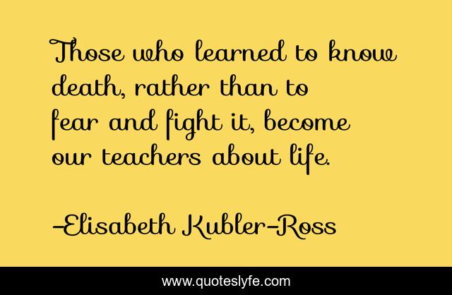 Those who learned to know death, rather than to fear and fight it, become our teachers about life.
