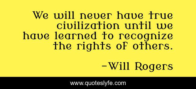 We will never have true civilization until we have learned to recognize the rights of others.