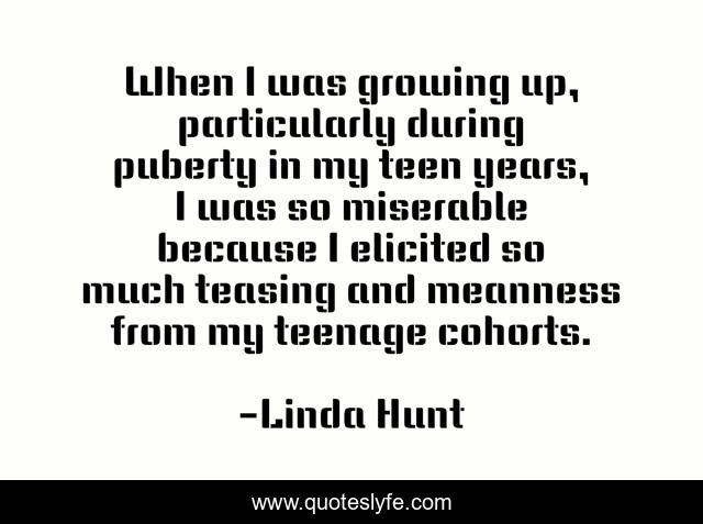 When I was growing up, particularly during puberty in my teen years, I was so miserable because I elicited so much teasing and meanness from my teenage cohorts.