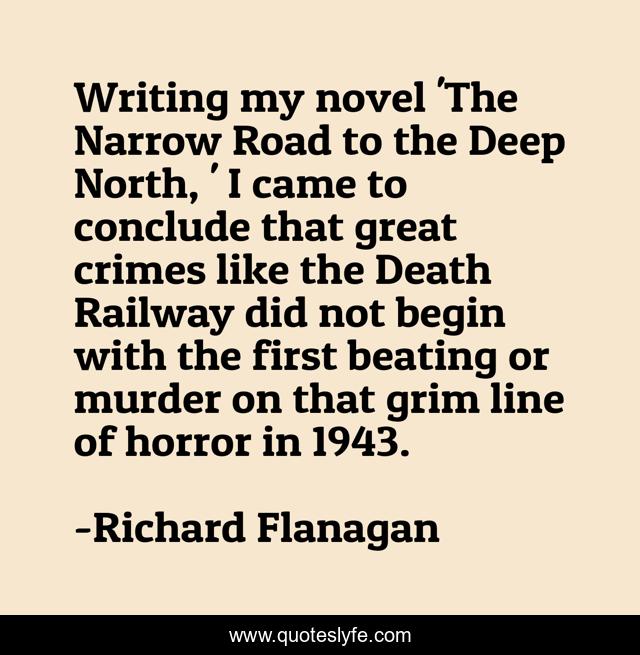 Writing my novel 'The Narrow Road to the Deep North, ' I came to conclude that great crimes like the Death Railway did not begin with the first beating or murder on that grim line of horror in 1943.