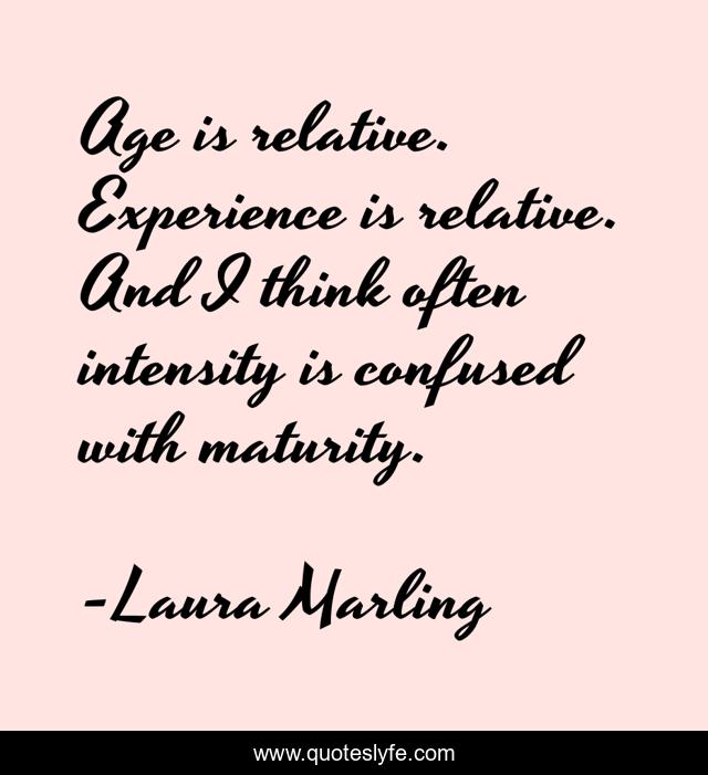 Age is relative. Experience is relative. And I think often intensity is confused with maturity.