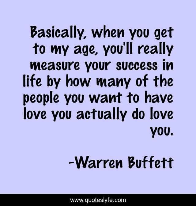 Basically, when you get to my age, you'll really measure your success in life by how many of the people you want to have love you actually do love you.