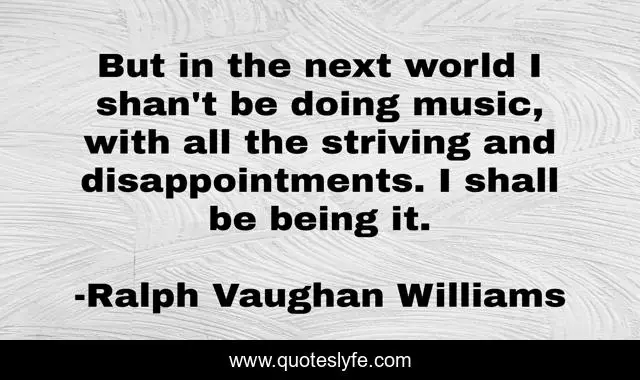 But in the next world I shan't be doing music, with all the striving and disappointments. I shall be being it.