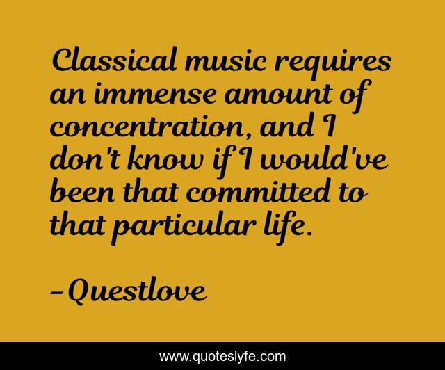Classical music requires an immense amount of concentration, and I don't know if I would've been that committed to that particular life.