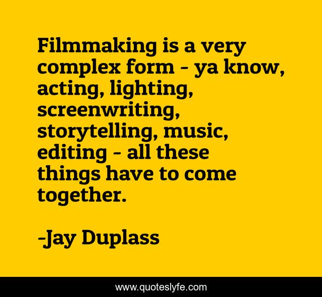 Filmmaking is a very complex form - ya know, acting, lighting, screenwriting, storytelling, music, editing - all these things have to come together.