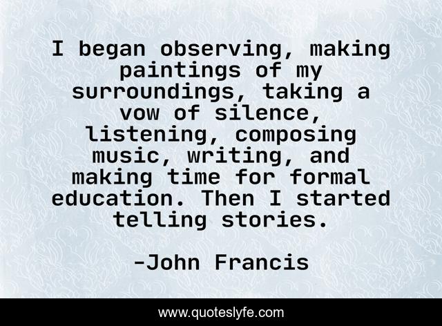 I began observing, making paintings of my surroundings, taking a vow of silence, listening, composing music, writing, and making time for formal education. Then I started telling stories.