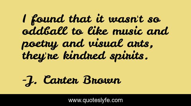 I found that it wasn't so oddball to like music and poetry and visual arts, they're kindred spirits.