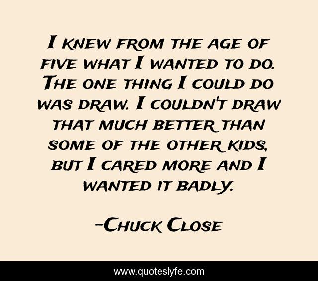 I knew from the age of five what I wanted to do. The one thing I could do was draw. I couldn't draw that much better than some of the other kids, but I cared more and I wanted it badly.