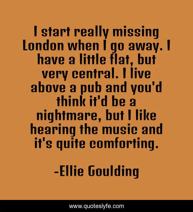 I start really missing London when I go away. I have a little flat, but very central. I live above a pub and you'd think it'd be a nightmare, but I like hearing the music and it's quite comforting.