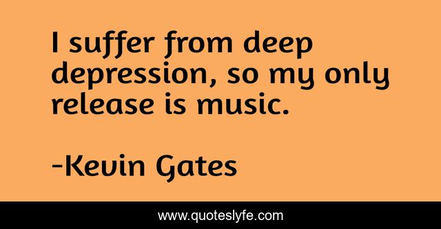 I suffer from deep depression, so my only release is music.