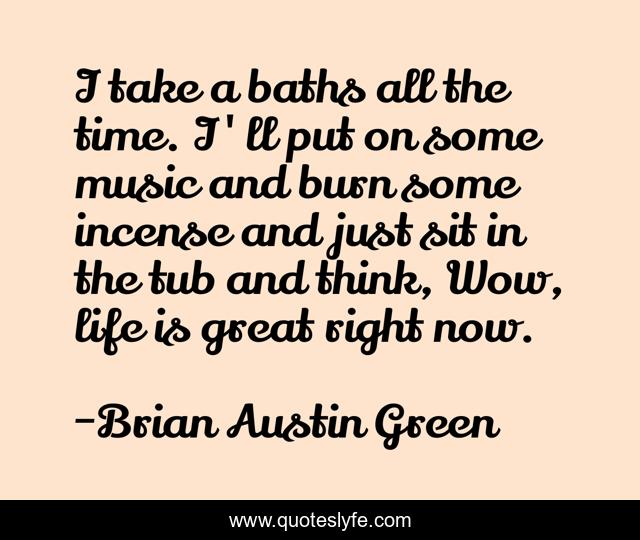 I take a baths all the time. I'll put on some music and burn some incense and just sit in the tub and think, Wow, life is great right now.