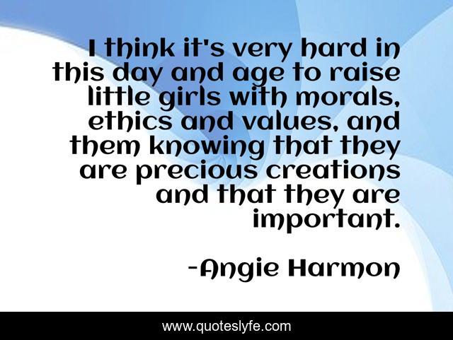 I think it's very hard in this day and age to raise little girls with morals, ethics and values, and them knowing that they are precious creations and that they are important.