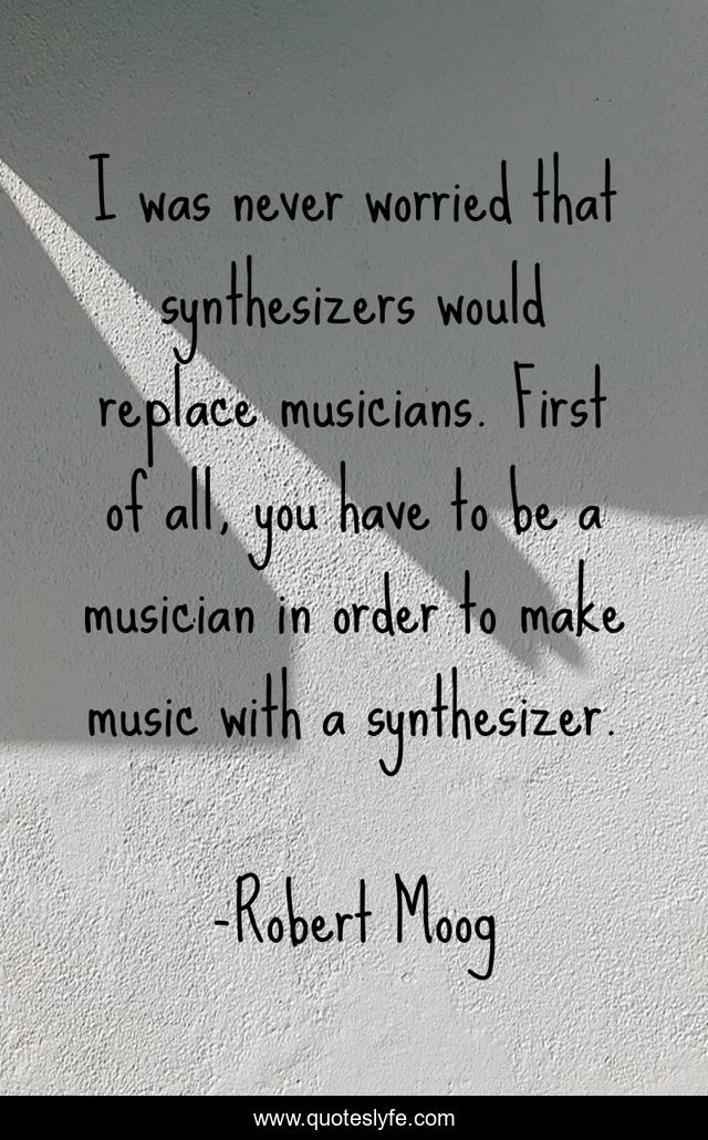 I was never worried that synthesizers would replace musicians. First of all, you have to be a musician in order to make music with a synthesizer.