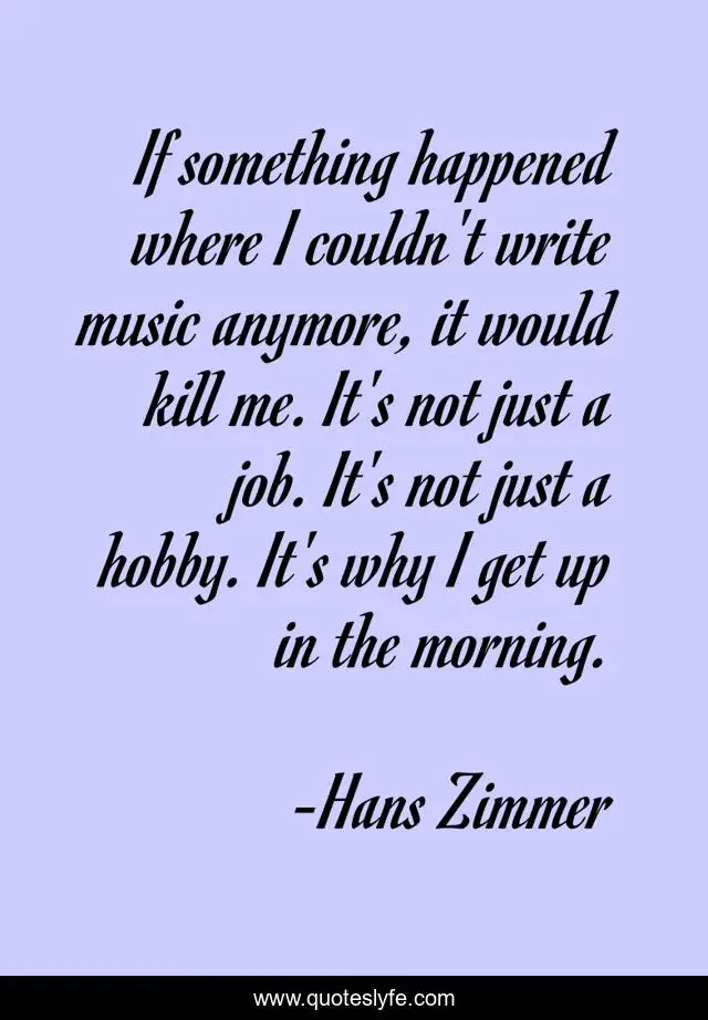 If something happened where I couldn't write music anymore, it would kill me. It's not just a job. It's not just a hobby. It's why I get up in the morning.
