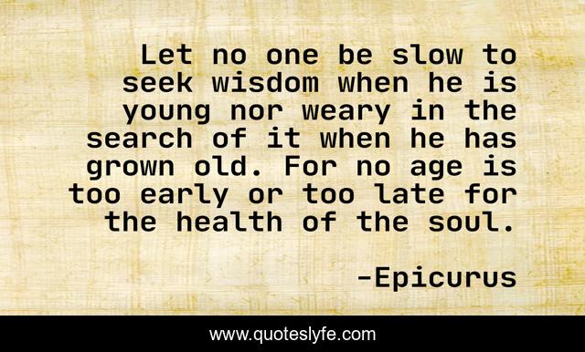 Let no one be slow to seek wisdom when he is young nor weary in the search of it when he has grown old. For no age is too early or too late for the health of the soul.