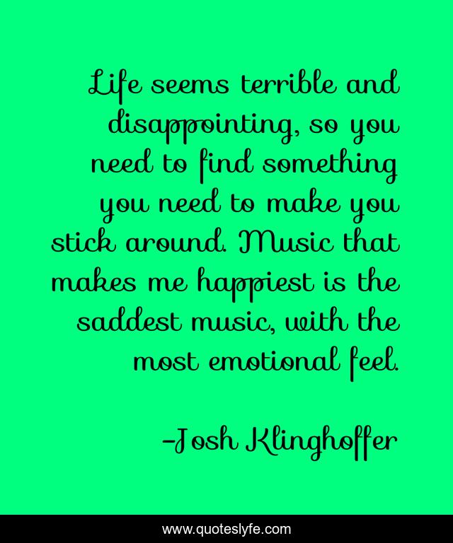 Life seems terrible and disappointing, so you need to find something you need to make you stick around. Music that makes me happiest is the saddest music, with the most emotional feel.