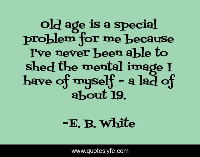 Old age is a special problem for me because I've never been able to shed the mental image I have of myself - a lad of about 19.
