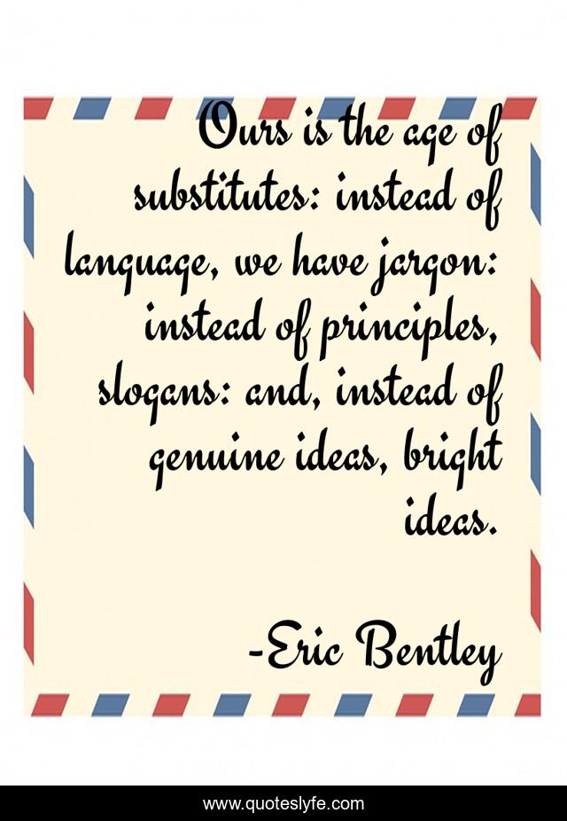 Ours is the age of substitutes: instead of language, we have jargon: instead of principles, slogans: and, instead of genuine ideas, bright ideas.