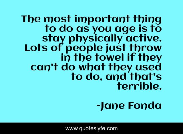 The most important thing to do as you age is to stay physically active. Lots of people just throw in the towel if they can't do what they used to do, and that's terrible.