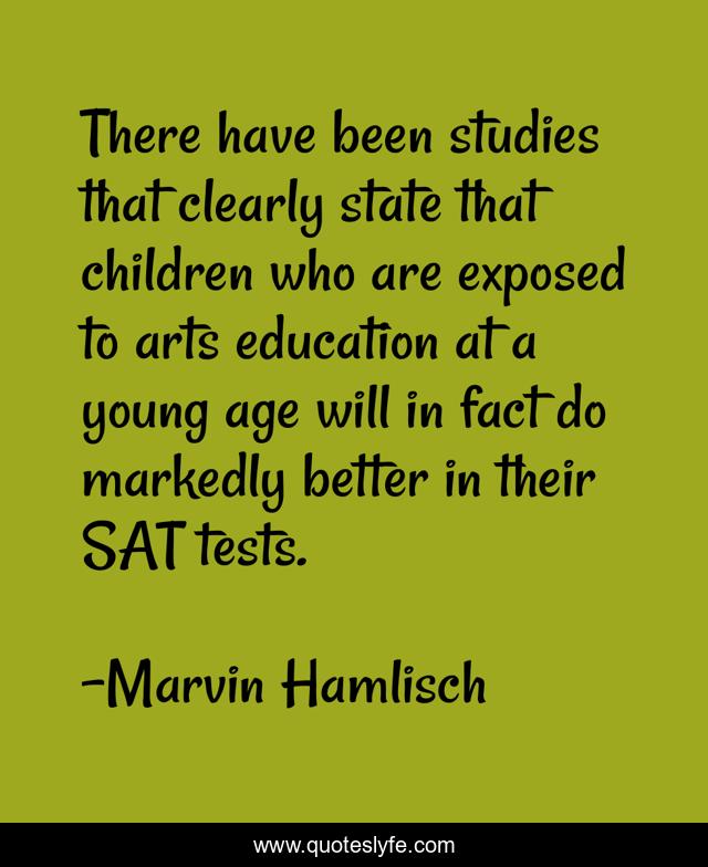 There have been studies that clearly state that children who are exposed to arts education at a young age will in fact do markedly better in their SAT tests.