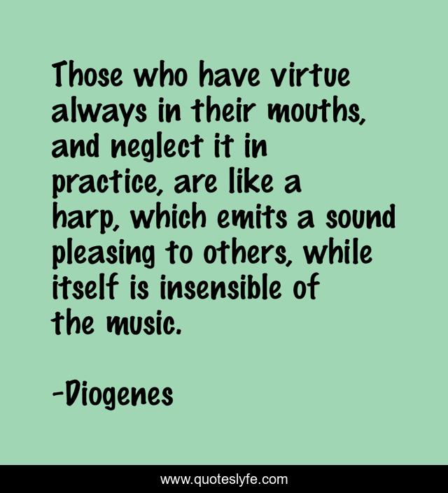Those who have virtue always in their mouths, and neglect it in practice, are like a harp, which emits a sound pleasing to others, while itself is insensible of the music.