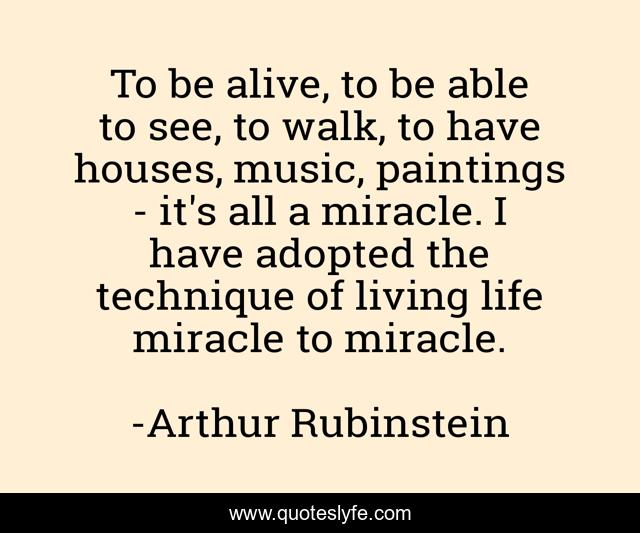 To be alive, to be able to see, to walk, to have houses, music, paintings - it's all a miracle. I have adopted the technique of living life miracle to miracle.