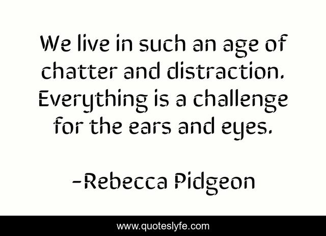 We live in such an age of chatter and distraction. Everything is a challenge for the ears and eyes.