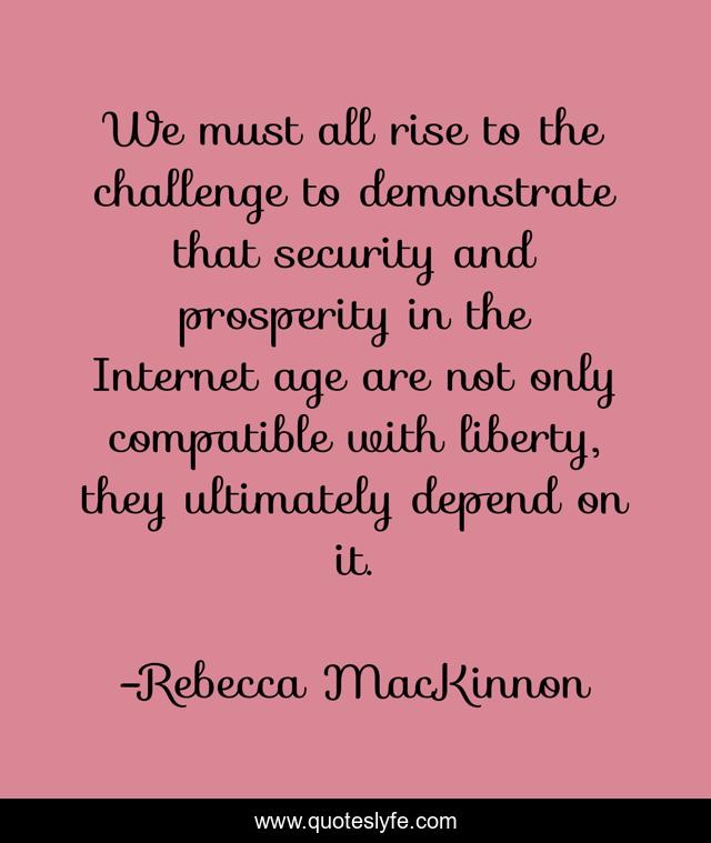 We must all rise to the challenge to demonstrate that security and prosperity in the Internet age are not only compatible with liberty, they ultimately depend on it.