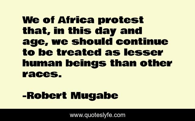 We of Africa protest that, in this day and age, we should continue to be treated as lesser human beings than other races.