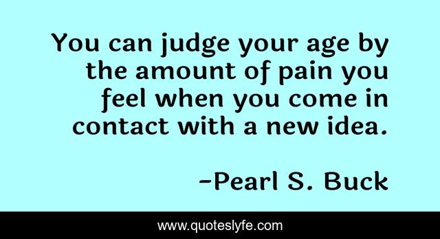 You can judge your age by the amount of pain you feel when you come in contact with a new idea.