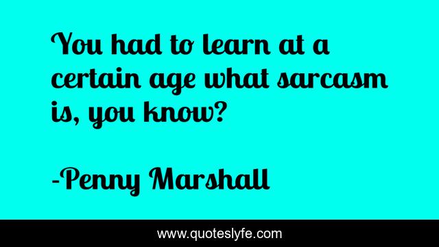 You had to learn at a certain age what sarcasm is, you know?