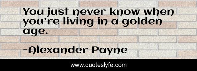 You just never know when you're living in a golden age.