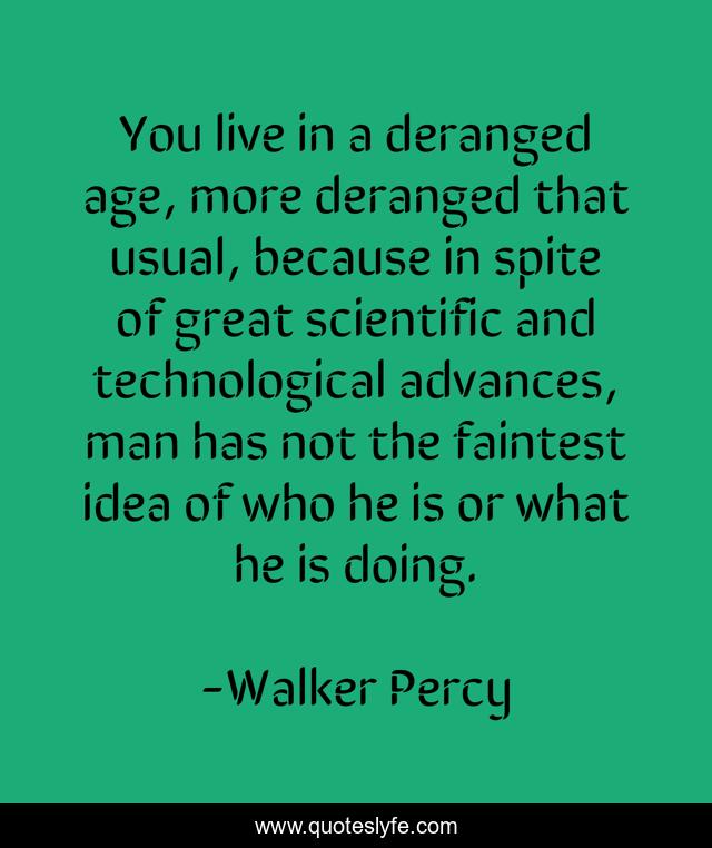 You live in a deranged age, more deranged that usual, because in spite of great scientific and technological advances, man has not the faintest idea of who he is or what he is doing.