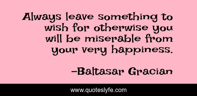 Always leave something to wish for otherwise you will be miserable from your very happiness.