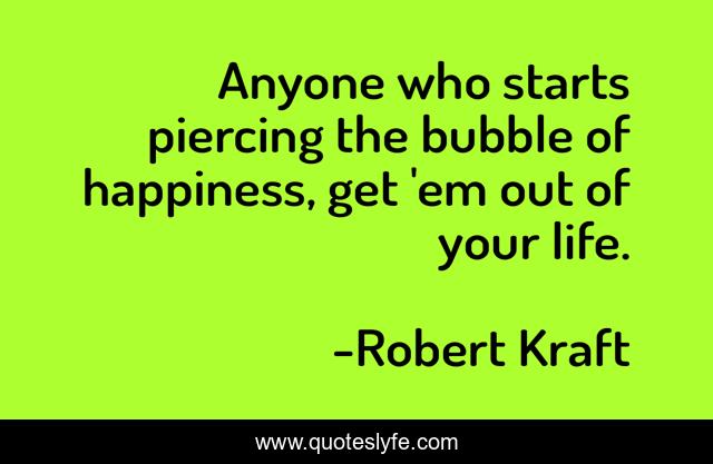 Anyone who starts piercing the bubble of happiness, get 'em out of your life.