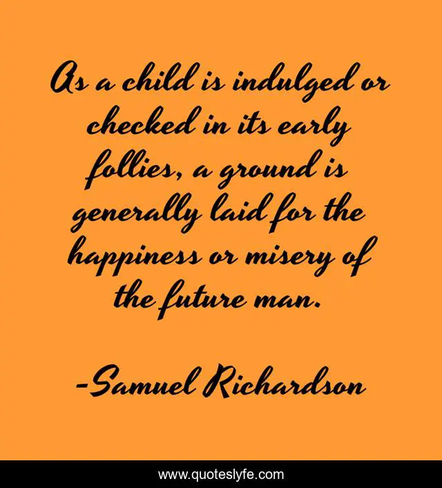 As a child is indulged or checked in its early follies, a ground is generally laid for the happiness or misery of the future man.