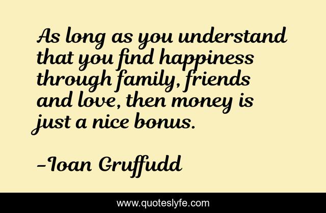 As long as you understand that you find happiness through family, friends and love, then money is just a nice bonus.