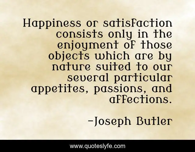 Happiness or satisfaction consists only in the enjoyment of those objects which are by nature suited to our several particular appetites, passions, and affections.