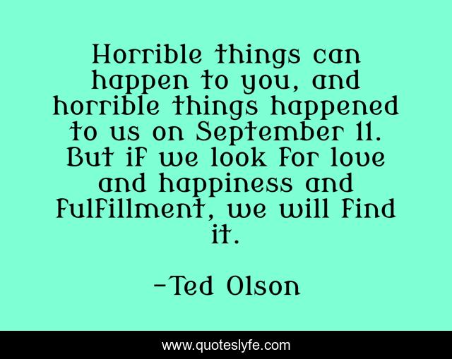 Horrible things can happen to you, and horrible things happened to us on September 11. But if we look for love and happiness and fulfillment, we will find it.