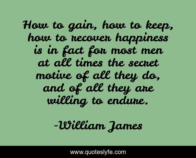 How to gain, how to keep, how to recover happiness is in fact for most men at all times the secret motive of all they do, and of all they are willing to endure.