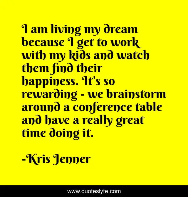 I am living my dream because I get to work with my kids and watch them find their happiness. It's so rewarding - we brainstorm around a conference table and have a really great time doing it.