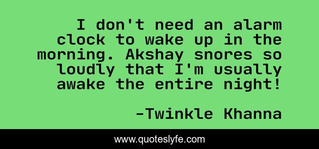 I don't need an alarm clock to wake up in the morning. Akshay snores so loudly that I'm usually awake the entire night!