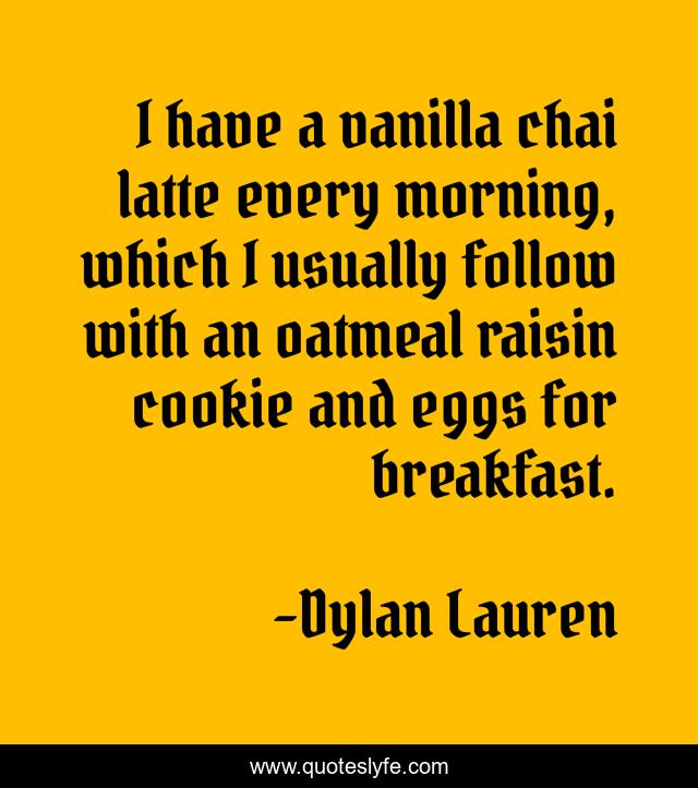 I have a vanilla chai latte every morning, which I usually follow with an oatmeal raisin cookie and eggs for breakfast.