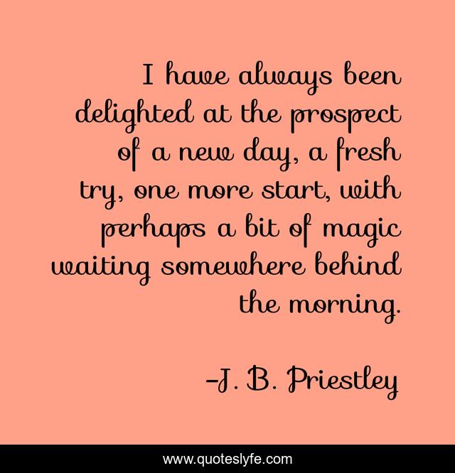 I have always been delighted at the prospect of a new day, a fresh try, one more start, with perhaps a bit of magic waiting somewhere behind the morning.
